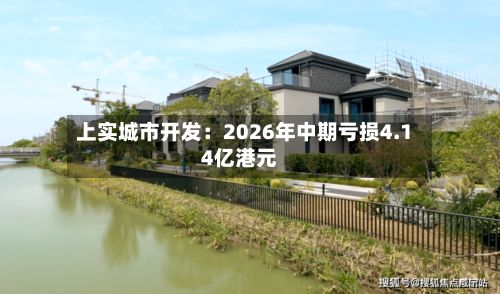 上实城市开发:2026年中期亏损4.14亿港元-第2张图片