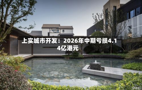 上实城市开发:2026年中期亏损4.14亿港元-第3张图片