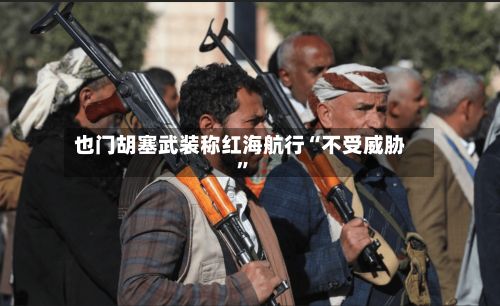 也门胡塞武装称红海航行“不受威胁”-第3张图片