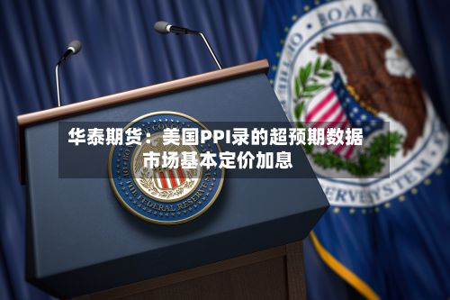 华泰期货:美国PPI录的超预期数据 市场基本定价加息-第3张图片