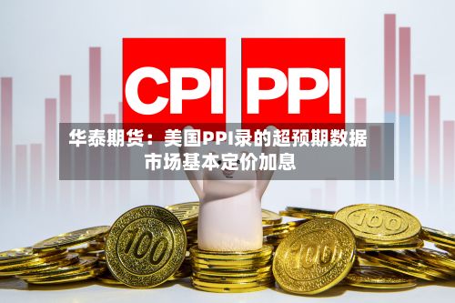 华泰期货:美国PPI录的超预期数据 市场基本定价加息-第1张图片