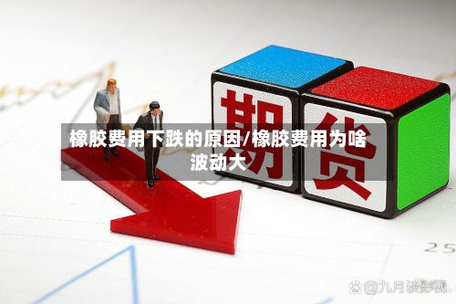 橡胶费用下跌的原因/橡胶费用为啥波动大-第2张图片