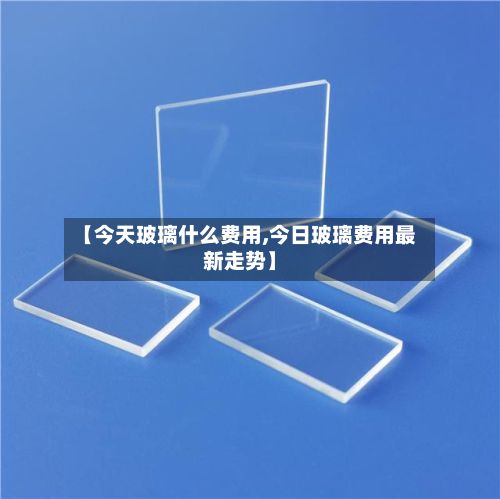 【今天玻璃什么费用,今日玻璃费用最新走势】