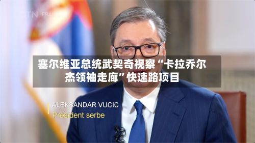 塞尔维亚总统武契奇视察“卡拉乔尔杰领袖走廊	”快速路项目-第2张图片