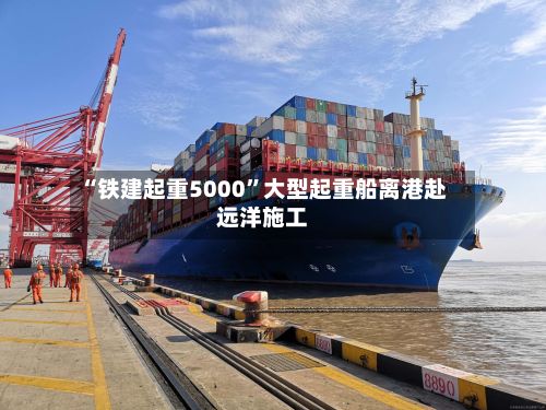 “铁建起重5000”大型起重船离港赴远洋施工-第2张图片