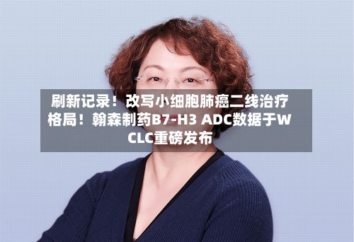 刷新记录!改写小细胞肺癌二线治疗格局!翰森制药B7-H3 ADC数据于WCLC重磅发布-第1张图片