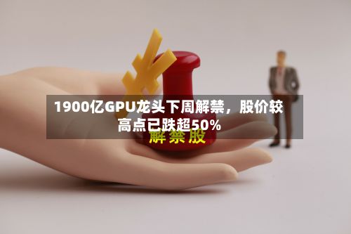 1900亿GPU龙头下周解禁，股价较高点已跌超50%-第2张图片