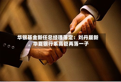 华银基金新任总经理落定：刘丹履新，华夏银行系高管再落一子-第2张图片