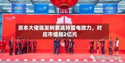 资本大佬陈发树要减持雷电微力	，对应市值超2亿元-第3张图片