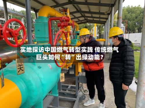 实地探访中国燃气转型实践 传统燃气巨头如何“转”出绿动能？-第3张图片
