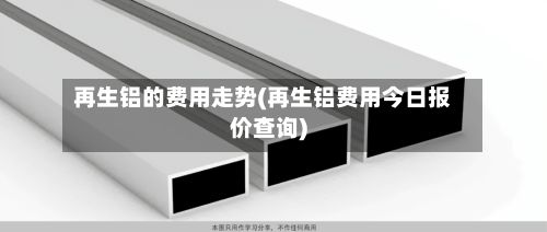 再生铝的费用走势(再生铝费用今日报价查询)