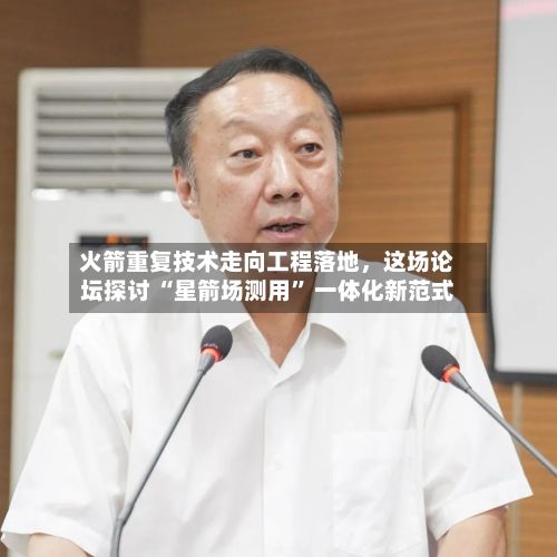 火箭重复技术走向工程落地，这场论坛探讨 “星箭场测用” 一体化新范式-第2张图片