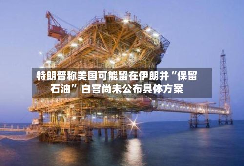特朗普称美国可能留在伊朗并“保留石油” 白宫尚未公布具体方案-第2张图片