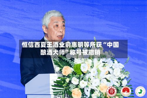 恒信西夏王酒业俞惠明等所获“中国酿酒大师”称号被撤销-第2张图片