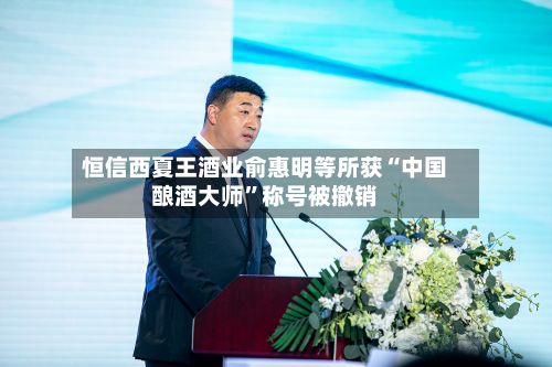 恒信西夏王酒业俞惠明等所获“中国酿酒大师”称号被撤销-第3张图片
