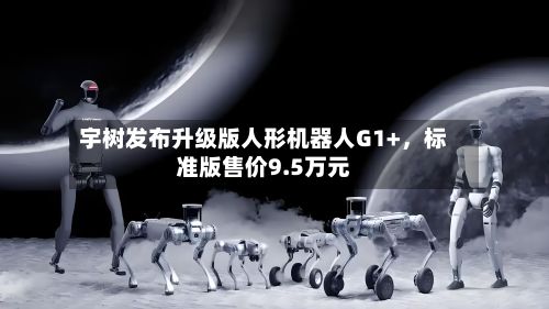 宇树发布升级版人形机器人G1+	，标准版售价9.5万元-第1张图片