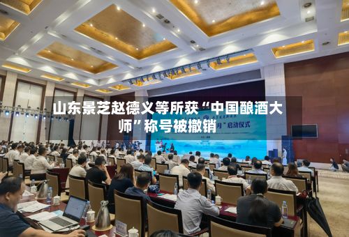 山东景芝赵德义等所获“中国酿酒大师	”称号被撤销-第3张图片