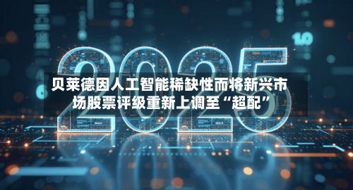 贝莱德因人工智能稀缺性而将新兴市场股票评级重新上调至“超配”-第2张图片