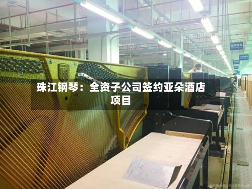 珠江钢琴:全资子公司签约亚朵酒店项目