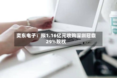 奕东电子:拟1.16亿元收购深圳冠鼎29%股权