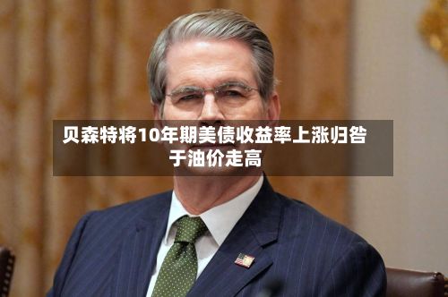 贝森特将10年期美债收益率上涨归咎于油价走高-第2张图片