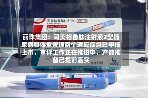 丽珠集团:司美格鲁肽注射液2型糖尿病和体重管理两个适应症均已申报上市,审评工作正在推进中,产能准备已提前落实