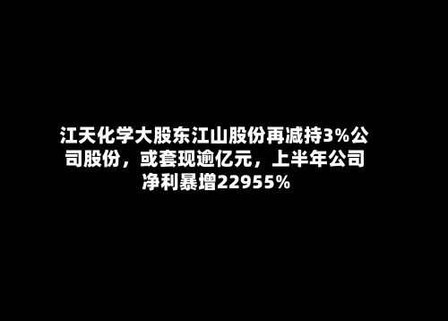 江天化学大股东江山股份再减持3%公司股份，或套现逾亿元，上半年公司净利暴增22955%