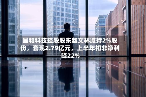 呈和科技控股股东赵文林减持2%股份，套现2.79亿元	，上半年扣非净利降22%-第2张图片