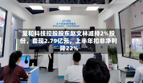 呈和科技控股股东赵文林减持2%股份,套现2.79亿元,上半年扣非净利降22%