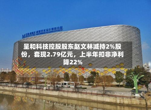 呈和科技控股股东赵文林减持2%股份，套现2.79亿元，上半年扣非净利降22%-第3张图片