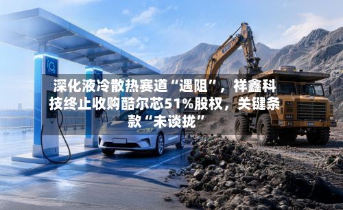 深化液冷散热赛道“遇阻	”，祥鑫科技终止收购酷尔芯51%股权	，关键条款“未谈拢”-第2张图片