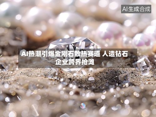 AI热潮引爆金刚石散热赛道 人造钻石企业跨界抢滩