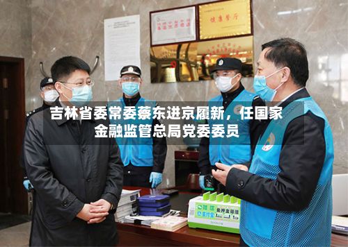 吉林省委常委蔡东进京履新，任国家金融监管总局党委委员-第2张图片