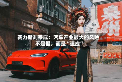 赛力斯刘宗成:汽车产业最大的风险不是慢,而是“速成”