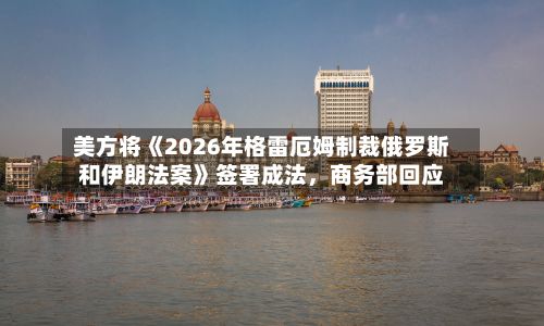 美方将《2026年格雷厄姆制裁俄罗斯和伊朗法案》签署成法	，商务部回应-第3张图片