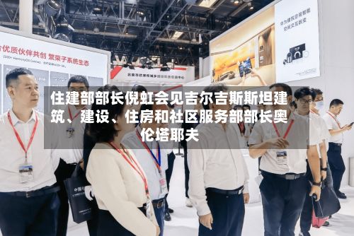 住建部部长倪虹会见吉尔吉斯斯坦建筑	、建设、住房和社区服务部部长奥伦塔耶夫-第2张图片