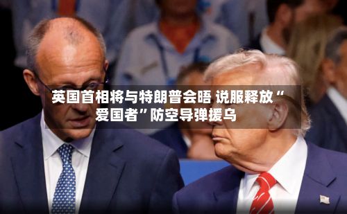 英国首相将与特朗普会晤 说服释放“爱国者”防空导弹援乌-第3张图片