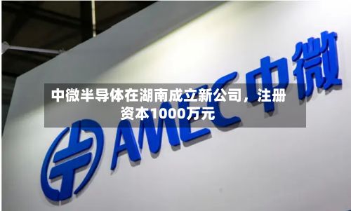 中微半导体在湖南成立新公司，注册资本1000万元-第1张图片
