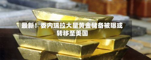 最新！委内瑞拉大量黄金储备被曝或转移至美国-第1张图片
