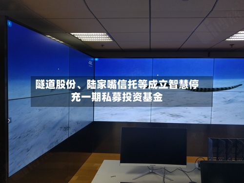 隧道股份、陆家嘴信托等成立智慧停充一期私募投资基金-第3张图片
