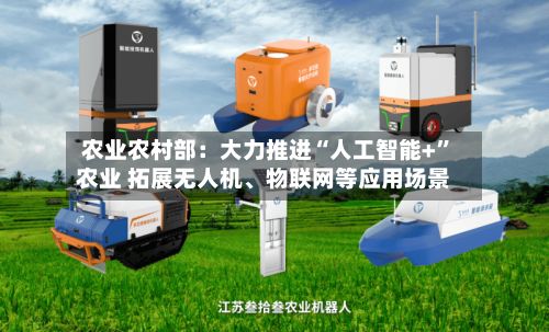 农业农村部：大力推进“人工智能+	”农业 拓展无人机、物联网等应用场景-第2张图片