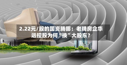 2.22元/股的国资腾挪：老牌房企华远控股为何“换	”大股东？-第1张图片
