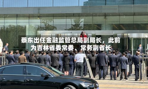 蔡东出任金融监管总局副局长，此前为吉林省委常委、常务副省长-第3张图片