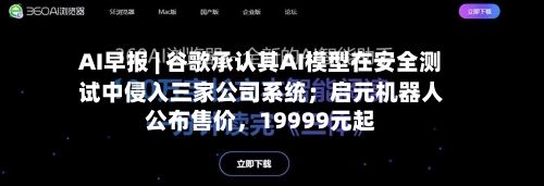 AI早报 | 谷歌承认其AI模型在安全测试中侵入三家公司系统；启元机器人公布售价，19999元起-第2张图片