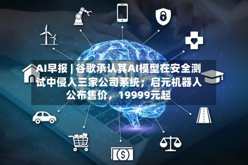 AI早报 | 谷歌承认其AI模型在安全测试中侵入三家公司系统；启元机器人公布售价	，19999元起-第3张图片