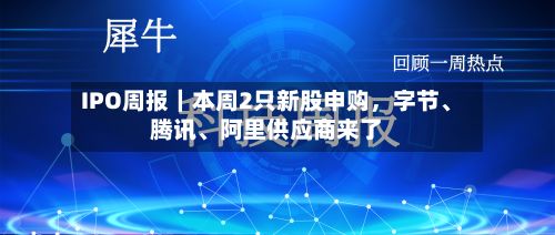 IPO周报｜本周2只新股申购，字节、腾讯、阿里供应商来了