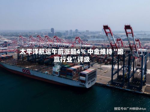 太平洋航运午前涨超4% 中金维持“跑赢行业”评级-第2张图片
