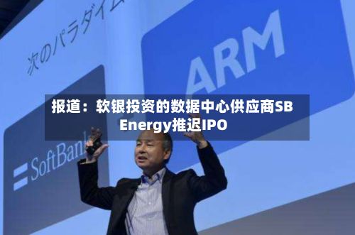 报道：软银投资的数据中心供应商SB Energy推迟IPO