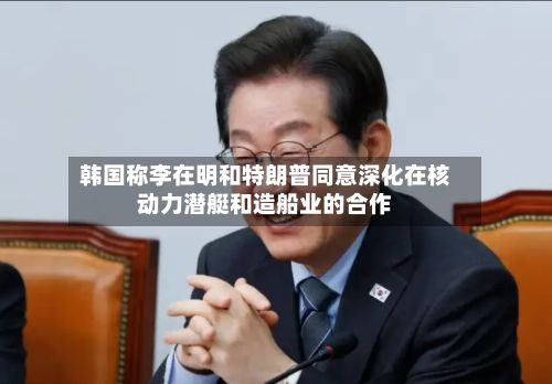 韩国称李在明和特朗普同意深化在核动力潜艇和造船业的合作