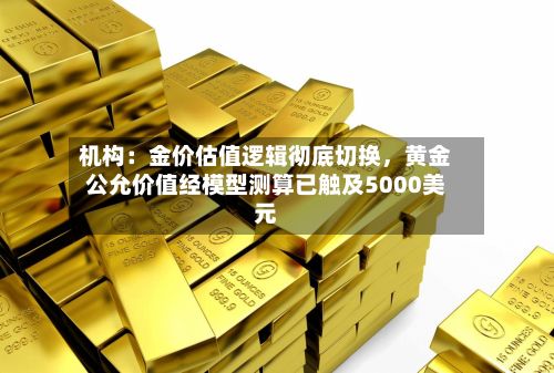 机构：金价估值逻辑彻底切换	，黄金公允价值经模型测算已触及5000美元-第1张图片